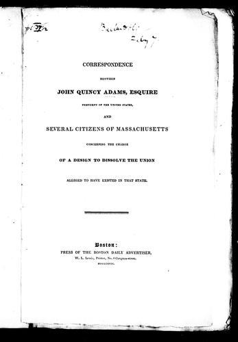 Correspondence between John Quincy Adams, Esquire, president of the United States, and several citizens of Massachusettes, concerning the charge of a design to dissolve the union alleged to have existed in that state