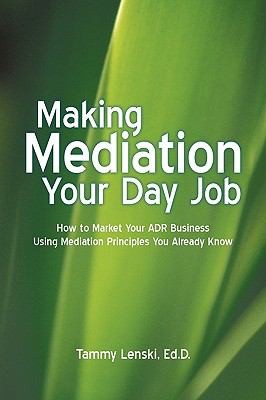Making Mediation Your Day Job How To Market Your Adr Business Using Mediation Principles You Already Know