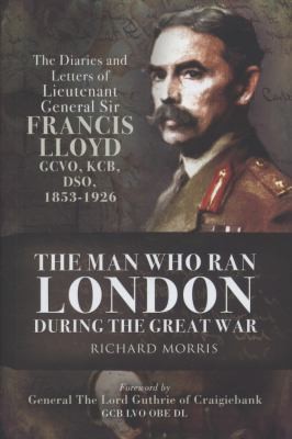 The Man Who Ran London During The Great War The Diaries And Letters Of Lieutenant General Sir Francis Lloyd Gcvo Kcb Dso 18531926