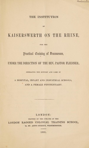 The institution of Kaiserswerth on the Rhine, for the practical training of deaconesses, under the direction of the Rev. Pastor Fliedner, embracing the support and care of a hospital, infant and industrial schools, and a female penitentiary