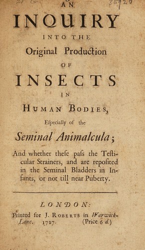 An inquiry into the original production of insects in human bodies, especially of the seminal animalcula; and whether these pass the testicular strainers, and are reposited in the seminal bladders in infants, or not till near puberty